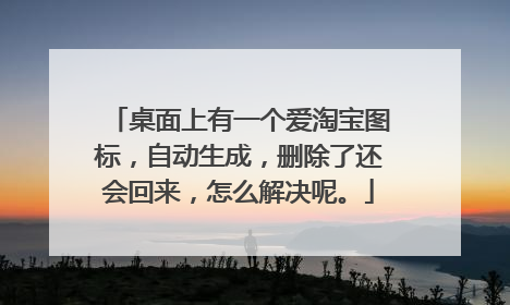 桌面上有一个爱淘宝图标,自动生成,删除了还会回来,怎么解决呢。