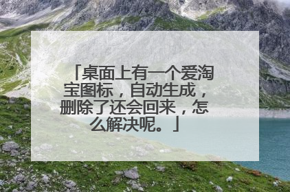 桌面上有一个爱淘宝图标,自动生成,删除了还会回来,怎么解决呢。