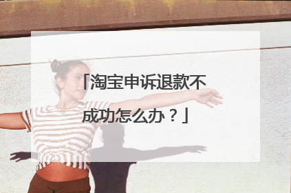 淘宝申诉退款不成功怎么办?