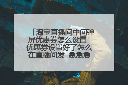 淘宝直播间中间弹屏优惠券怎么设置 优惠券设置好了怎么在直播间发 急急急,求大神指点一下