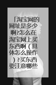 淘宝网的网址是多少啊?怎么在淘宝网上买东西啊(具体怎么操作)?买东西要注意哪些安全因素?谢谢一定采纳