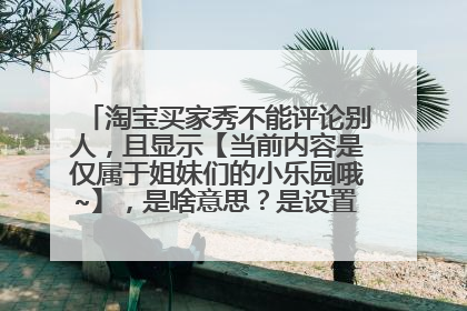 淘宝买家秀不能评论别人,且显示【当前内容是仅属于姐妹们的小乐园哦~】,是啥意思?是设置的不能评论吗