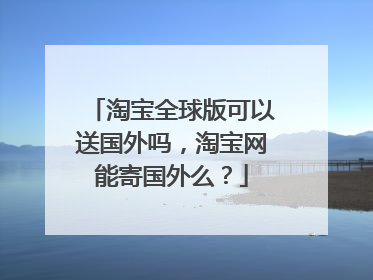 淘宝全球版可以送国外吗,淘宝网能寄国外么?