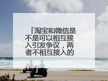 淘宝和微信是不是可以相互接入引发争议，两者不相互接入的原因是什么？