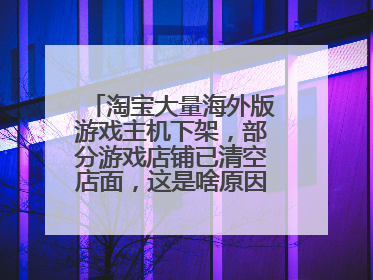 淘宝大量海外版游戏主机下架,部分游戏店铺已清空店面,这是啥原因造成的?