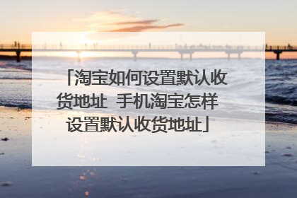 淘宝如何设置默认收货地址 手机淘宝怎样设置默认收货地址