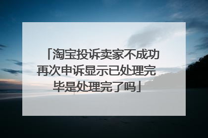 淘宝投诉卖家不成功再次申诉显示已处理完毕是处理完了吗