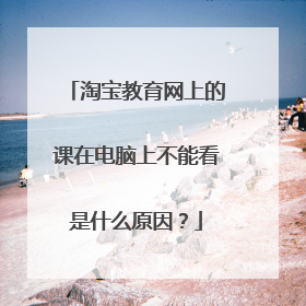 淘宝教育网上的课在电脑上不能看是什么原因?