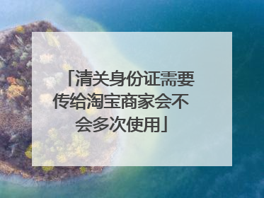 清关身份证需要传给淘宝商家会不会多次使用