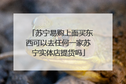 苏宁易购上面买东西可以去任何一家苏宁实体店提货吗