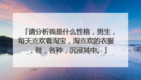 请分析我是什么性格,男生,每天喜欢看淘宝,淘喜欢的衣服,鞋,各种,沉浸其中。