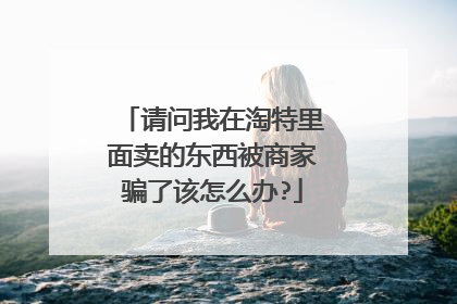 请问我在淘特里面卖的东西被商家骗了该怎么办?
