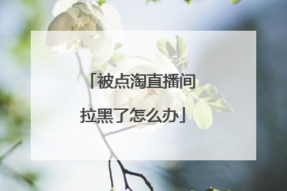 被点淘直播间拉黑了怎么办