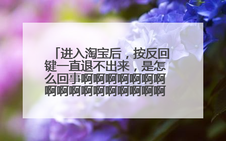 进入淘宝后,按反回键一直退不出来,是怎么回事啊啊啊啊啊啊啊啊啊啊啊啊啊啊啊啊啊啊啊啊?求大神支招