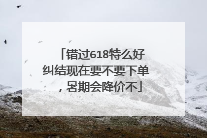 错过618特么好纠结现在要不要下单,暑期会降价不
