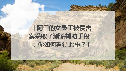 阿里的女员工被侵害案采取了测谎辅助手段,你如何看待此事?