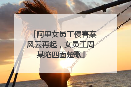 阿里女员工侵害案风云再起,女员工周某陷四面楚歌
