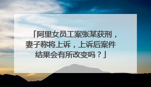 阿里女员工案张某获刑,妻子称将上诉,上诉后案件结果会有所改变吗?