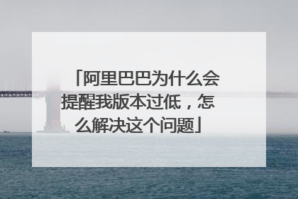 阿里巴巴为什么会提醒我版本过低,怎么解决这个问题
