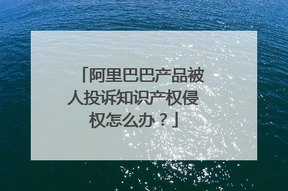 阿里巴巴产品被人投诉知识产权侵权怎么办?