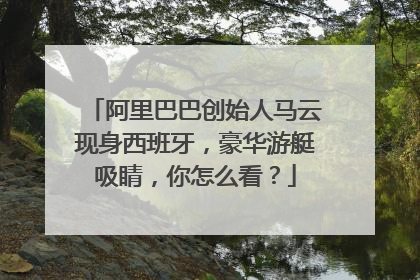 阿里巴巴创始人马云现身西班牙,豪华游艇吸睛,你怎么看?