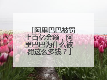 阿里巴巴被罚上百亿金额,阿里巴巴为什么被罚这么多钱?