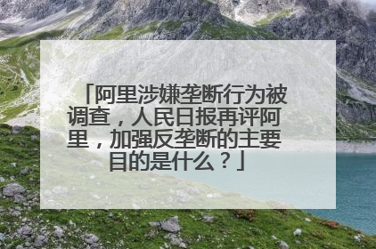 阿里涉嫌垄断行为被调查,人民日报再评阿里,加强反垄断的主要目的是什么?