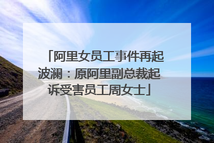 阿里女员工事件再起波澜:原阿里副总裁起诉受害员工周女士