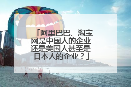 阿里巴巴、淘宝网是中国人的企业还是美国人甚至是日本人的企业？