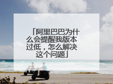 阿里巴巴为什么会提醒我版本过低,怎么解决这个问题