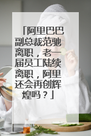 阿里巴巴副总裁范驰离职，老一届员工陆续离职，阿里还会再创辉煌吗？
