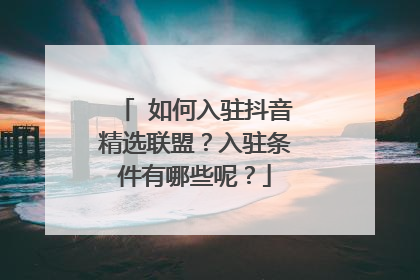 如何入驻抖音精选联盟?入驻条件有哪些呢?